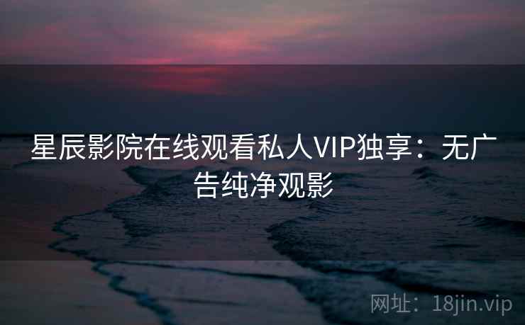 星辰影院在线观看私人VIP独享：无广告纯净观影