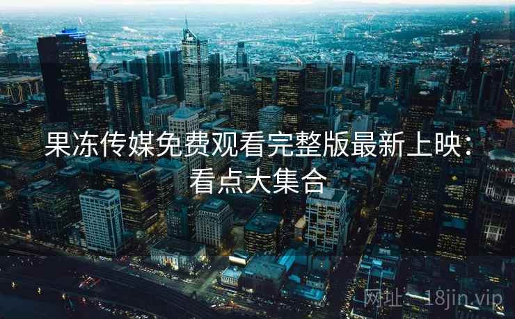 果冻传媒免费观看完整版最新上映：看点大集合