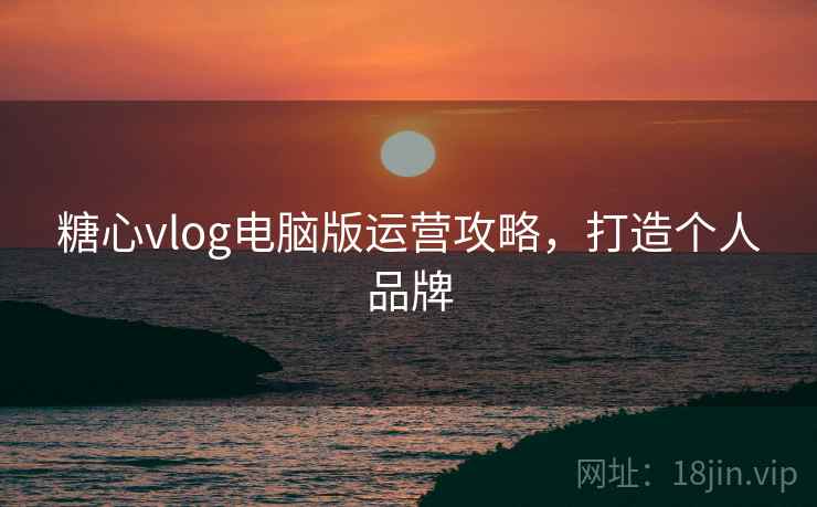 糖心vlog电脑版运营攻略，打造个人品牌