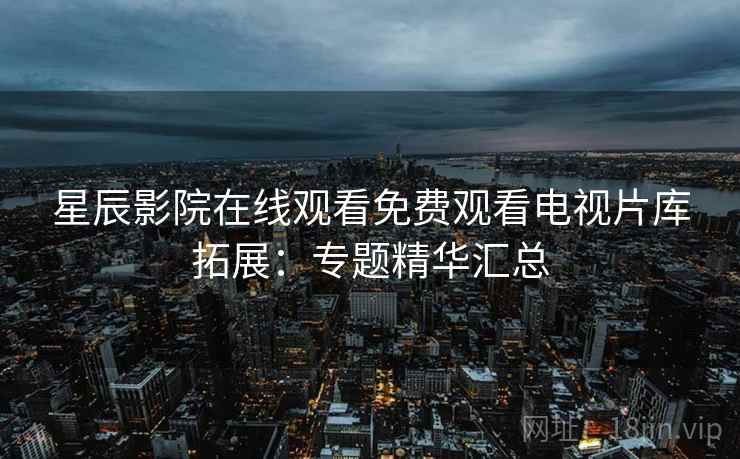 星辰影院在线观看免费观看电视片库拓展:专题精华汇总