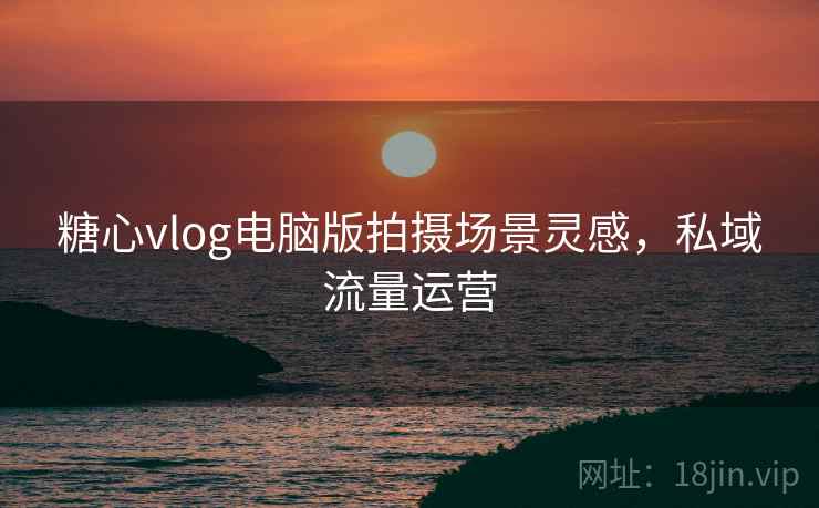 糖心vlog电脑版拍摄场景灵感,私域流量运营