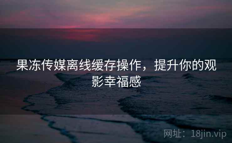 果冻传媒离线缓存操作,提升你的观影幸福感